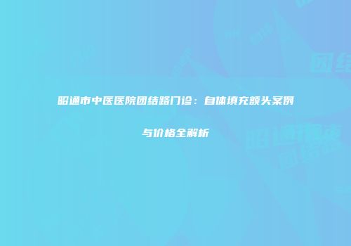 昭通市中医医院团结路门诊：自体填充额头案例与价格全解析