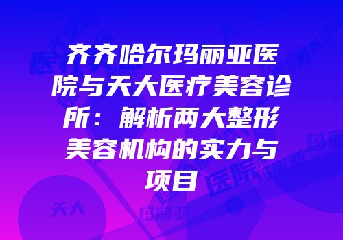 齐齐哈尔玛丽亚医院与天大医疗美容诊所：解析两大整形美容机构的实力与项目