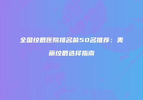 全国纹唇医院排名前50名推荐：美丽纹唇选择指南