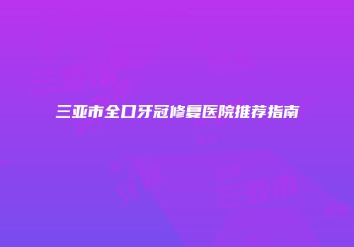 三亚市全口牙冠修复医院推荐指南
