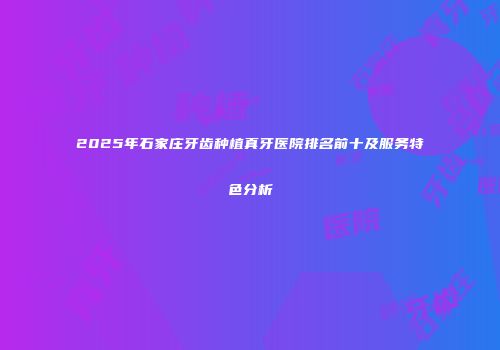 2025年石家庄牙齿种植真牙医院排名前十及服务特色分析