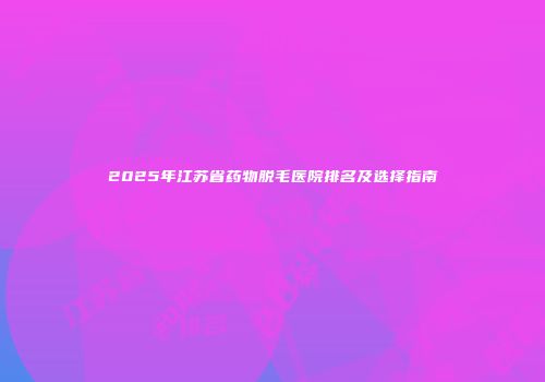 2025年江苏省药物脱毛医院排名及选择指南