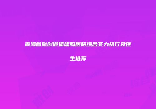 青海省微创假体隆胸医院综合实力排行及医生推荐