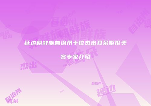 延边朝鲜族自治州十位杰出耳朵整形美容专家介绍