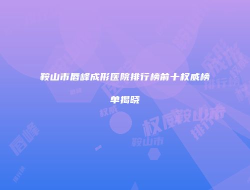 鞍山市唇峰成形医院排行榜前十权威榜单揭晓