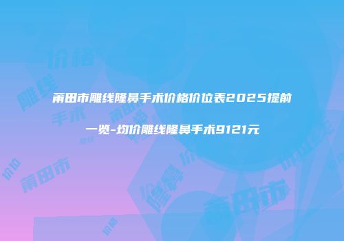 莆田市雕线隆鼻手术价格价位表2025提前一览-均价雕线隆鼻手术9121元