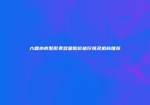 六盘水市整形美容吸脂价格行情及机构推荐