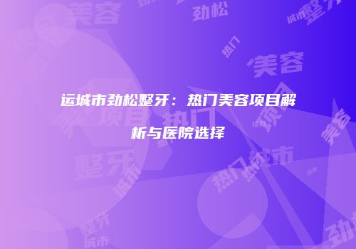 运城市劲松整牙：热门美容项目解析与医院选择