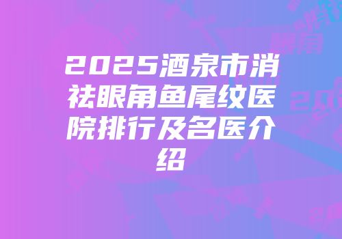 2025酒泉市消祛眼角鱼尾纹医院排行及名医介绍