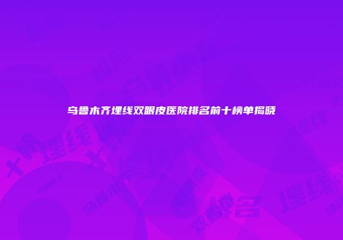 乌鲁木齐埋线双眼皮医院排名前十榜单揭晓