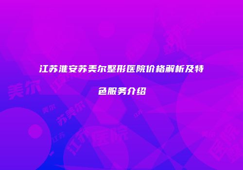 江苏淮安苏美尔整形医院价格解析及特色服务介绍