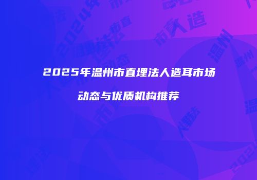 2025年温州市直埋法人造耳市场动态与优质机构推荐