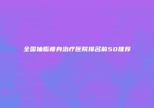 全国抽脂瘦身治疗医院排名前50推荐