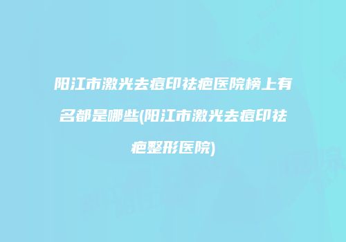 阳江市激光去痘印祛疤医院榜上有名都是哪些(阳江市激光去痘印祛疤整形医院)