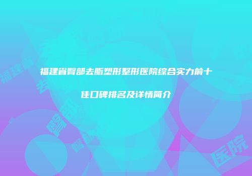 福建省臀部去脂塑形整形医院综合实力前十佳口碑排名及详情简介