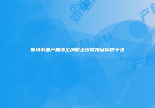 郑州市国产自锁金属矫正医院排名榜前十强