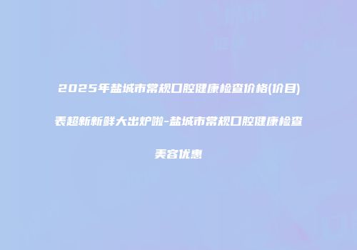 2025年盐城市常规口腔健康检查价格(价目)表超新新鲜大出炉啦-盐城市常规口腔健康检查美容优惠