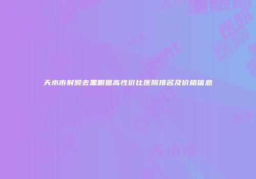 天水市射频去黑眼圈高性价比医院排名及价格信息