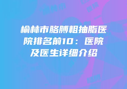 榆林市胳膊粗抽脂医院排名前10：医院及医生详细介绍
