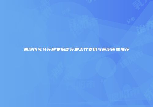 德阳市乳牙牙龈萎缩露牙根治疗费用与医院医生推荐