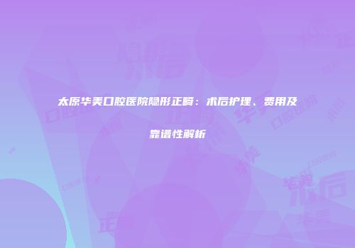太原华美口腔医院隐形正畸：术后护理、费用及靠谱性解析