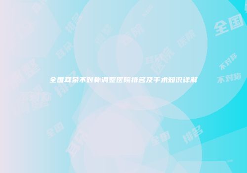 全国耳朵不对称调整医院排名及手术知识详解