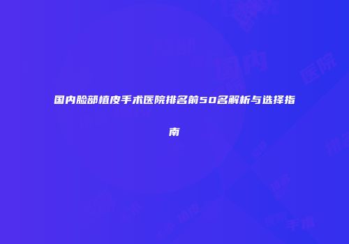 国内脸部植皮手术医院排名前50名解析与选择指南