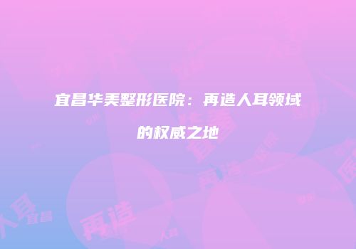宜昌华美整形医院：再造人耳领域的权威之地