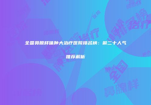 全国鼻腺样体肿大治疗医院排名榜：前二十人气推荐解析