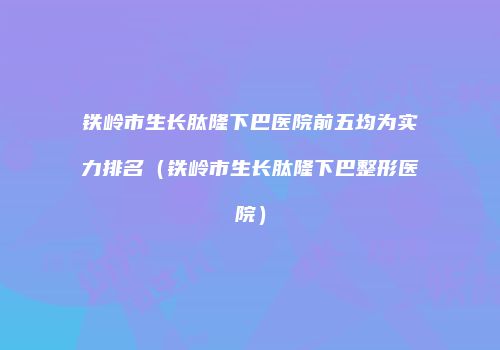 铁岭市生长肽隆下巴医院前五均为实力排名（铁岭市生长肽隆下巴整形医院）