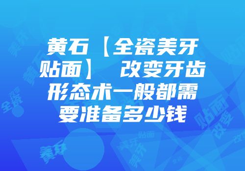 黄石【全瓷美牙贴面】 改变牙齿形态术一般都需要准备多少钱