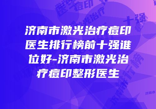 济南市激光治疗痘印医生排行榜前十强谁位好-济南市激光治疗痘印整形医生