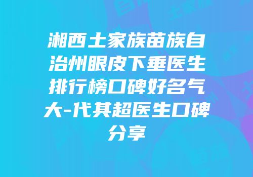 湘西土家族苗族自治州眼皮下垂医生排行榜口碑好名气大-代其超医生口碑分享
