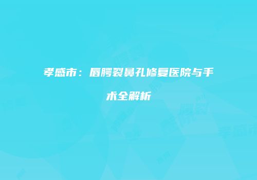 孝感市：唇腭裂鼻孔修复医院与手术全解析