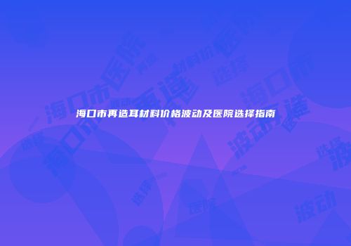 海口市再造耳材料价格波动及医院选择指南