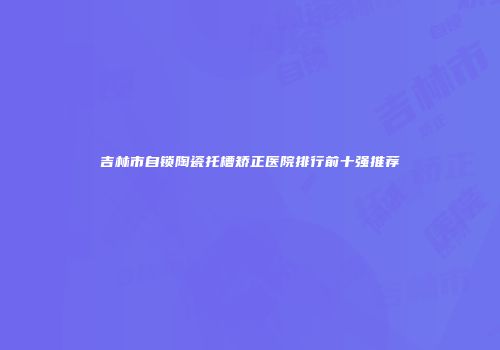 吉林市自锁陶瓷托槽矫正医院排行前十强推荐