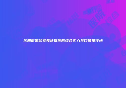 沈阳市黑脸娃娃祛斑医院综合实力与口碑排行榜