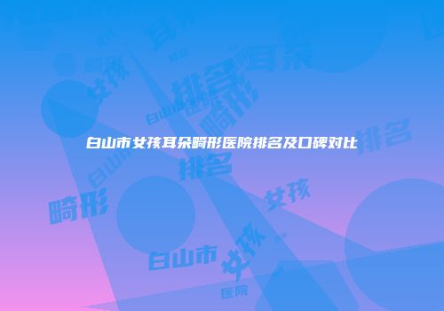 白山市女孩耳朵畸形医院排名及口碑对比