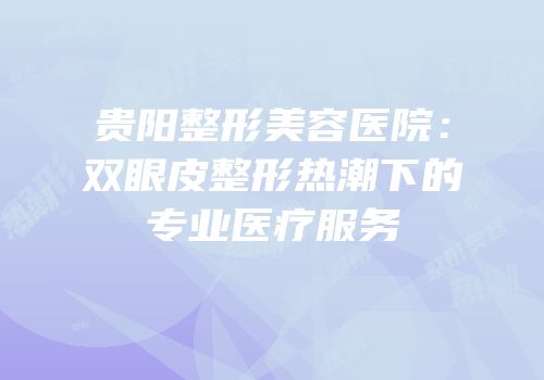 贵阳整形美容医院：双眼皮整形热潮下的专业医疗服务