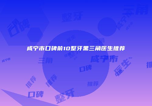 咸宁市口碑前10整牙黑三角医生推荐