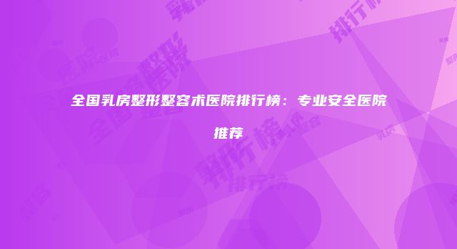 全国乳房整形整容术医院排行榜：专业安全医院推荐