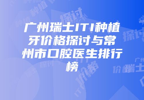 广州瑞士ITI种植牙价格探讨与常州市口腔医生排行榜