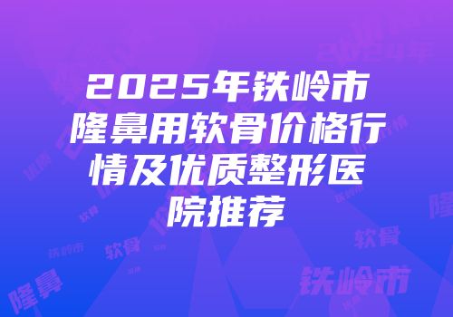2025年铁岭市隆鼻用软骨价格行情及优质整形医院推荐