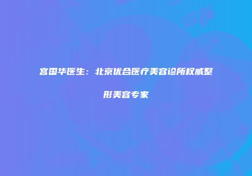 宫国华医生：北京优合医疗美容诊所权威整形美容专家