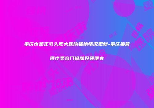 重庆市矫正乳头肥大医院强榜情况更新-重庆莱普医疗美容门诊部好还便宜