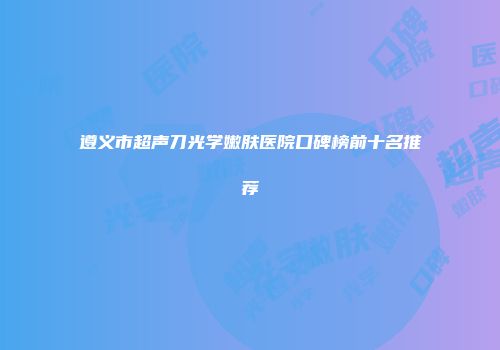 遵义市超声刀光学嫩肤医院口碑榜前十名推荐