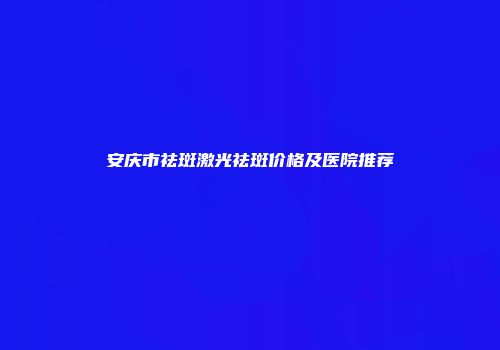 安庆市祛斑激光祛斑价格及医院推荐