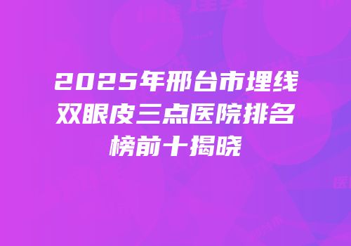 2025年邢台市埋线双眼皮三点医院排名榜前十揭晓