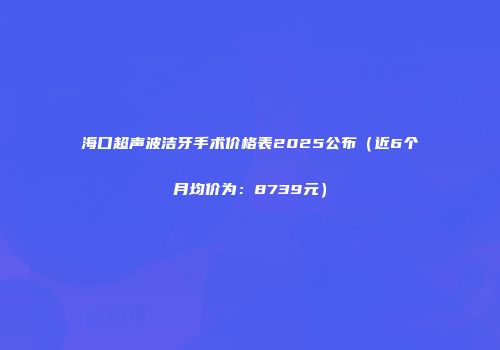 海口超声波洁牙手术价格表2025公布（近6个月均价为：8739元）