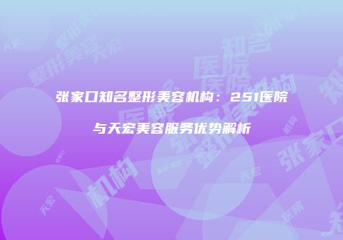 张家口知名整形美容机构：251医院与天宏美容服务优势解析
